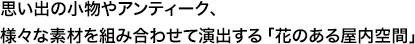 思い出の小物やアンティーク、様々な素材を組み合わせて演出する「花のある屋内空間」